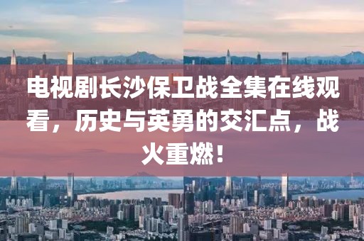 电视剧长沙保卫战全集在线观看，历史与英勇的交汇点，战火重燃！