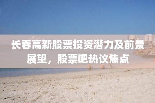 长春高新股票投资潜力及前景展望，股票吧热议焦点