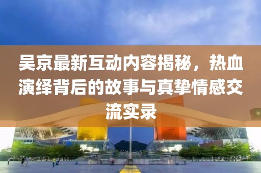 吴京最新互动内容揭秘，热血演绎背后的故事与真挚情感交流实录