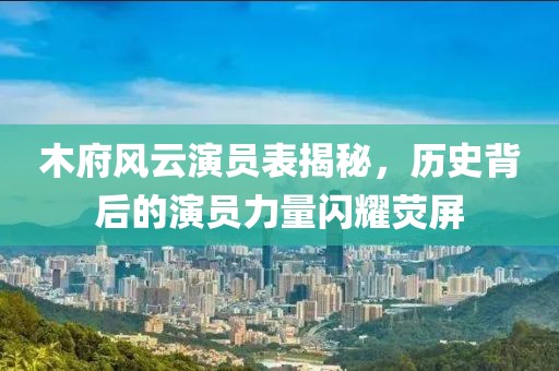 木府风云演员表揭秘，历史背后的演员力量闪耀荧屏