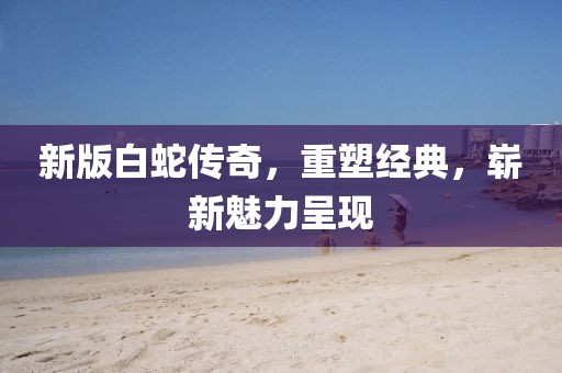 新版白蛇传奇，重塑经典，崭新魅力呈现