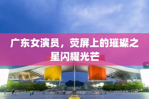 广东女演员，荧屏上的璀璨之星闪耀光芒