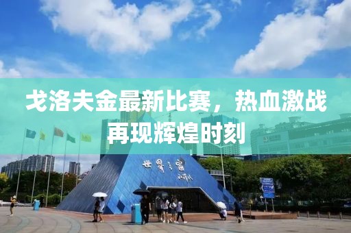 戈洛夫金最新比赛，热血激战再现辉煌时刻