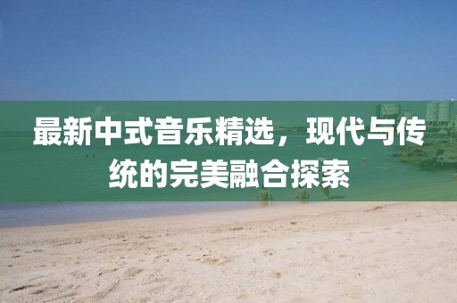 最新中式音乐精选，现代与传统的完美融合探索