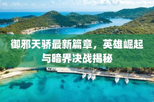 御邪天骄最新篇章，英雄崛起与暗界决战揭秘