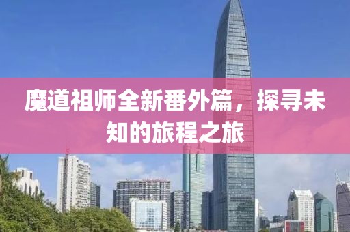 魔道祖师全新番外篇，探寻未知的旅程之旅