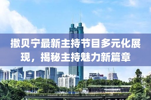 撒贝宁最新主持节目多元化展现，揭秘主持魅力新篇章
