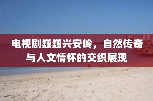 电视剧巍巍兴安岭，自然传奇与人文情怀的交织展现