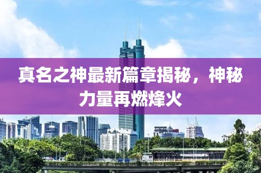 真名之神最新篇章揭秘，神秘力量再燃烽火