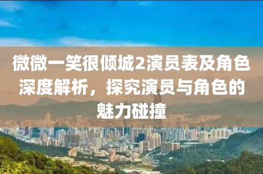 微微一笑很倾城2演员表及角色深度解析，探究演员与角色的魅力碰撞