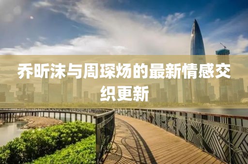 乔昕沫与周琛炀的最新情感交织更新