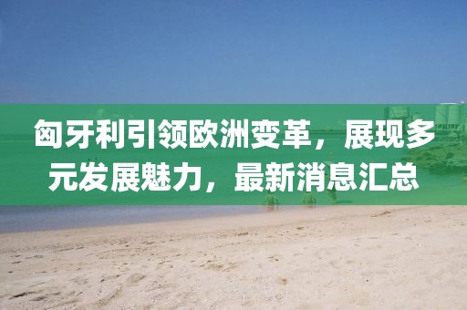 匈牙利引领欧洲变革，展现多元发展魅力，最新消息汇总