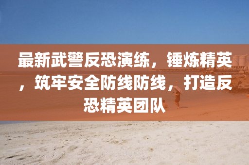 最新武警反恐演练，锤炼精英，筑牢安全防线防线，打造反恐精英团队