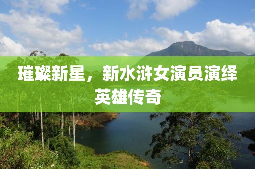 璀璨新星，新水浒女演员演绎英雄传奇
