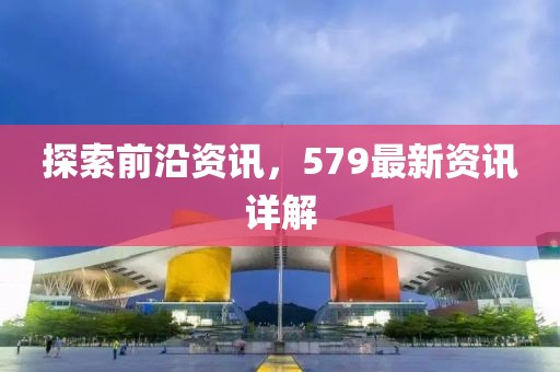 探索前沿资讯，579最新资讯详解