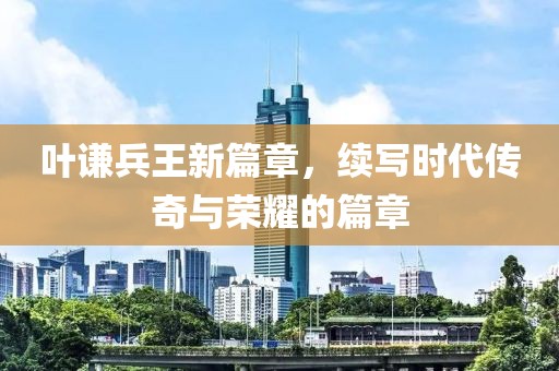 叶谦兵王新篇章，续写时代传奇与荣耀的篇章