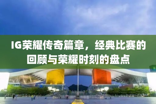 IG荣耀传奇篇章，经典比赛的回顾与荣耀时刻的盘点