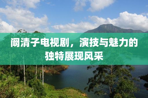 阚清子电视剧，演技与魅力的独特展现风采