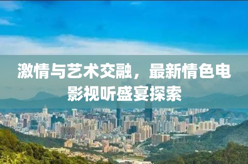 激情与艺术交融，最新情色电影视听盛宴探索