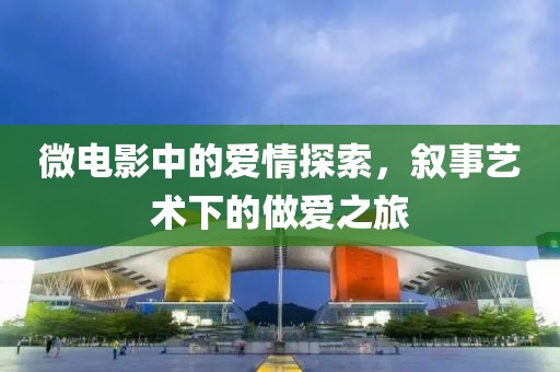 微电影中的爱情探索，叙事艺术下的做爱之旅