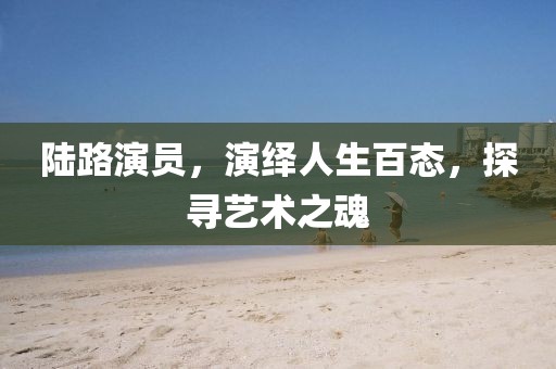 陆路演员，演绎人生百态，探寻艺术之魂