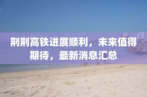 荆荆高铁进展顺利，未来值得期待，最新消息汇总