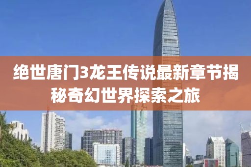绝世唐门3龙王传说最新章节揭秘奇幻世界探索之旅