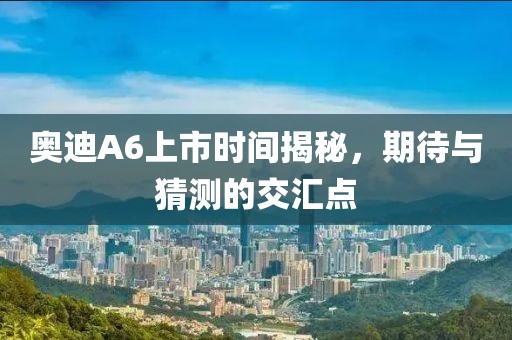 奥迪A6上市时间揭秘，期待与猜测的交汇点