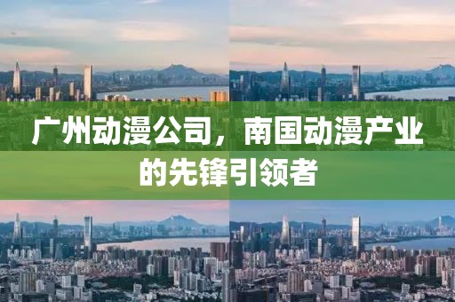 广州动漫公司，南国动漫产业的先锋引领者