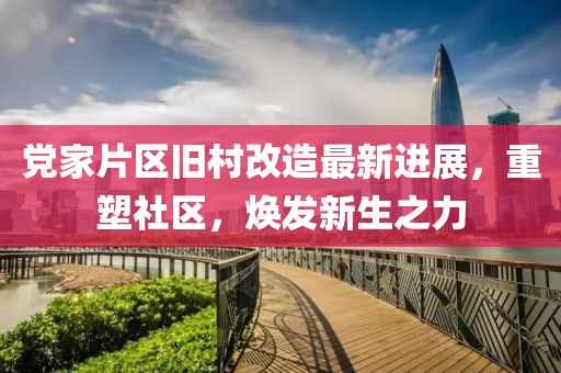 党家片区旧村改造最新进展，重塑社区，焕发新生之力