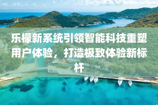乐檬新系统引领智能科技重塑用户体验，打造极致体验新标杆