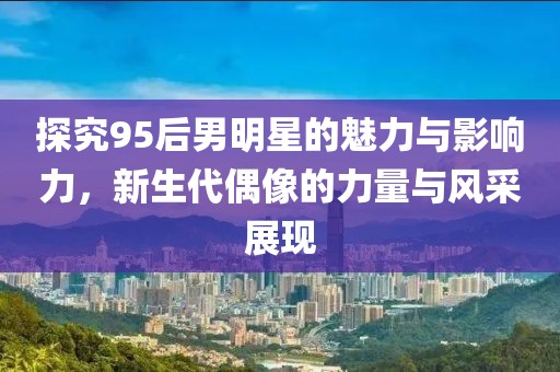 探究95后男明星的魅力与影响力，新生代偶像的力量与风采展现