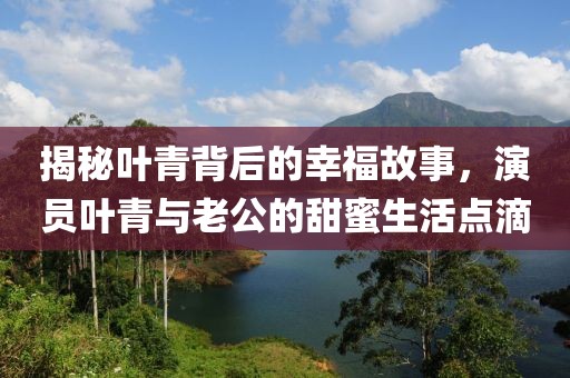 揭秘叶青背后的幸福故事，演员叶青与老公的甜蜜生活点滴