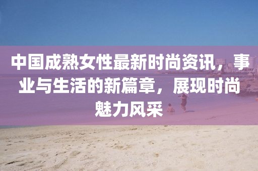 中国成熟女性最新时尚资讯，事业与生活的新篇章，展现时尚魅力风采