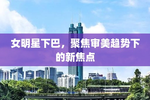 女明星下巴，聚焦审美趋势下的新焦点