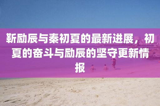 靳励辰与秦初夏的最新进展，初夏的奋斗与励辰的坚守更新情报