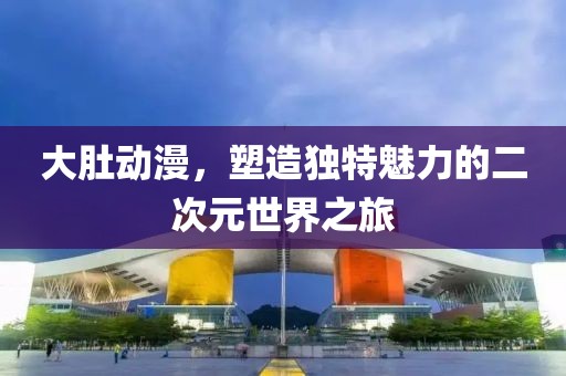 大肚动漫，塑造独特魅力的二次元世界之旅