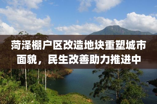 菏泽棚户区改造地块重塑城市面貌，民生改善助力推进中