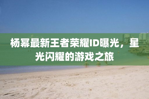 杨幂最新王者荣耀ID曝光，星光闪耀的游戏之旅