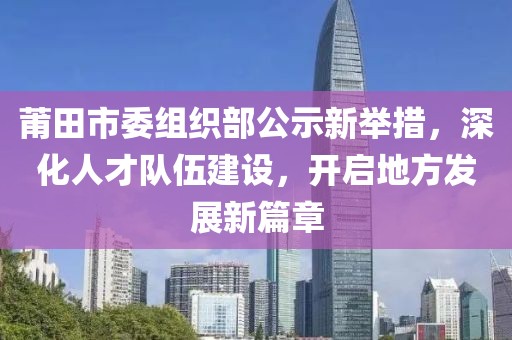 莆田市委组织部公示新举措，深化人才队伍建设，开启地方发展新篇章