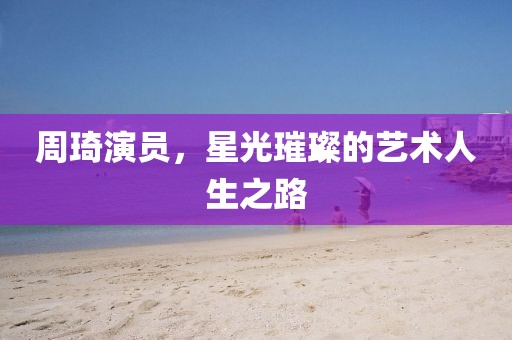 周琦演员，星光璀璨的艺术人生之路