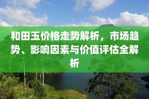 和田玉价格走势解析，市场趋势、影响因素与价值评估全解析
