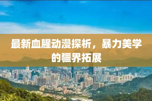 最新血腥动漫探析，暴力美学的疆界拓展