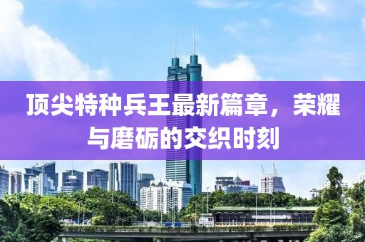 顶尖特种兵王最新篇章，荣耀与磨砺的交织时刻