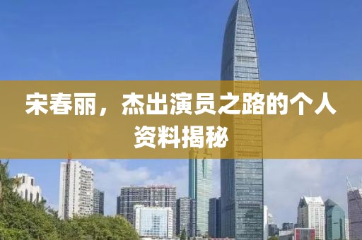 宋春丽，杰出演员之路的个人资料揭秘