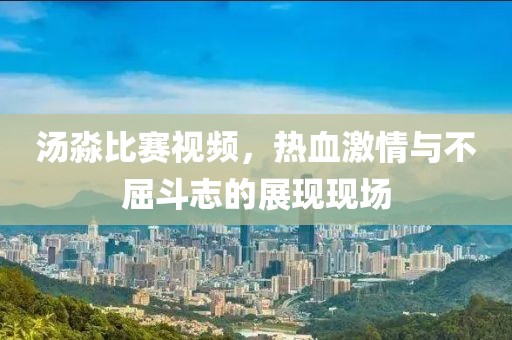 汤淼比赛视频，热血激情与不屈斗志的展现现场