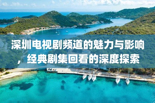 深圳电视剧频道的魅力与影响，经典剧集回看的深度探索