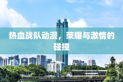 热血战队动漫，荣耀与激情的碰撞