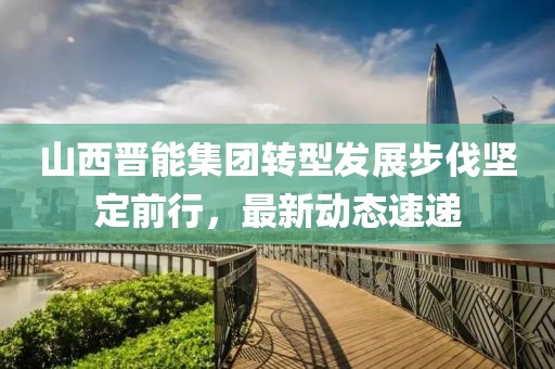 山西晋能集团转型发展步伐坚定前行，最新动态速递