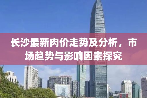 长沙最新肉价走势及分析，市场趋势与影响因素探究